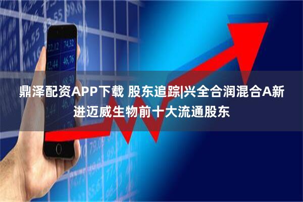 鼎泽配资APP下载 股东追踪|兴全合润混合A新进迈威生物前十大流通股东