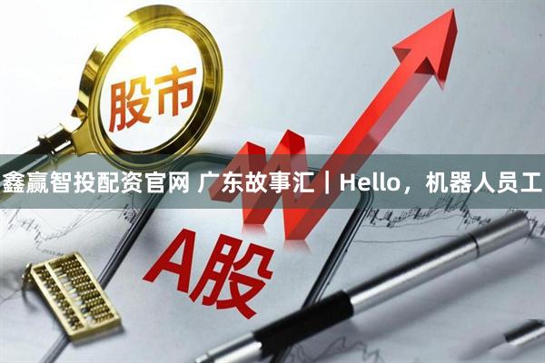 鑫赢智投配资官网 广东故事汇｜Hello，机器人员工
