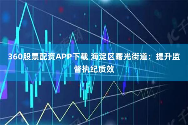 360股票配资APP下载 海淀区曙光街道：提升监督执纪质效