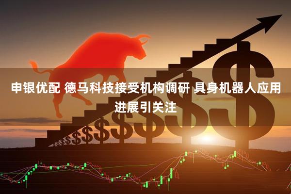申银优配 德马科技接受机构调研 具身机器人应用进展引关注